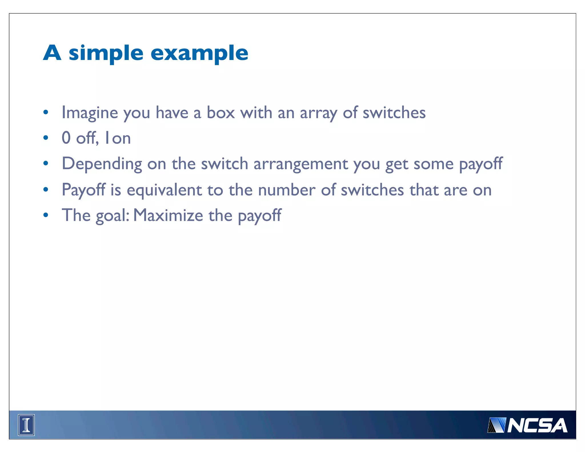 A simple example

•   Imagine you have a box with an array of switches
•   0 off, 1on
•   Depending on the switch arrangement you get some payoff
•   Payoff is equivalent to the number of switches that are on
•   The goal: Maximize the payoff
 