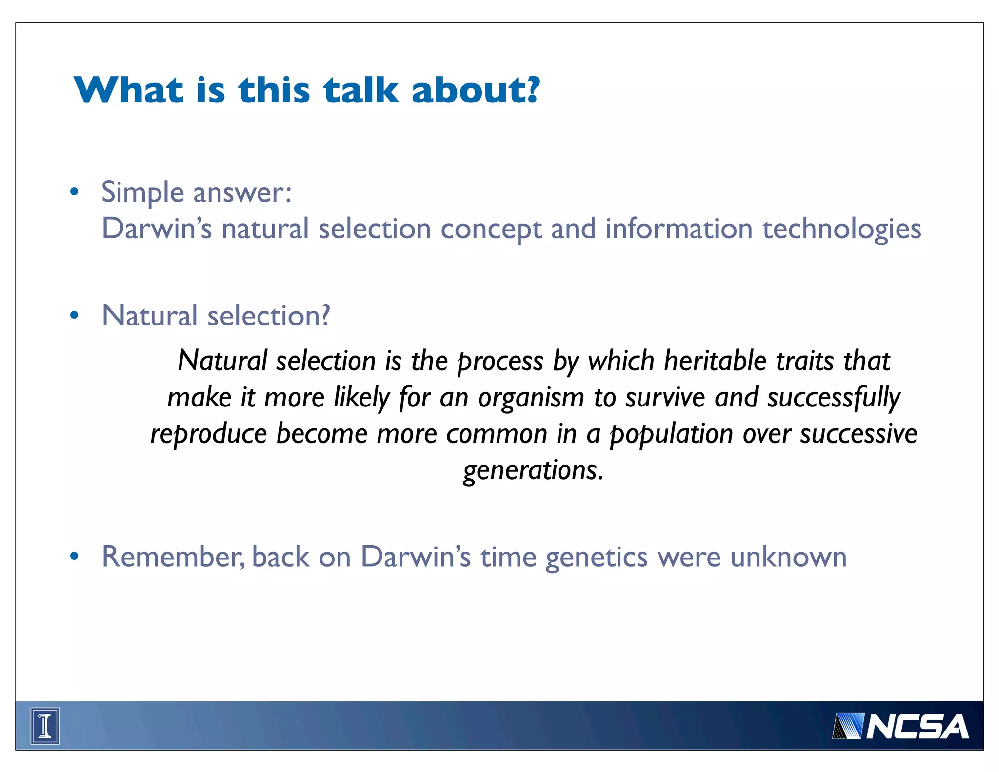 What is this talk about?

• Simple answer:
  Darwin’s natural selection concept and information technologies

• Natural selection?
       Natural selection is the process by which heritable traits that
       make it more likely for an organism to survive and successfully
     reproduce become more common in a population over successive
                                 generations.

• Remember, back on Darwin’s time genetics were unknown
 