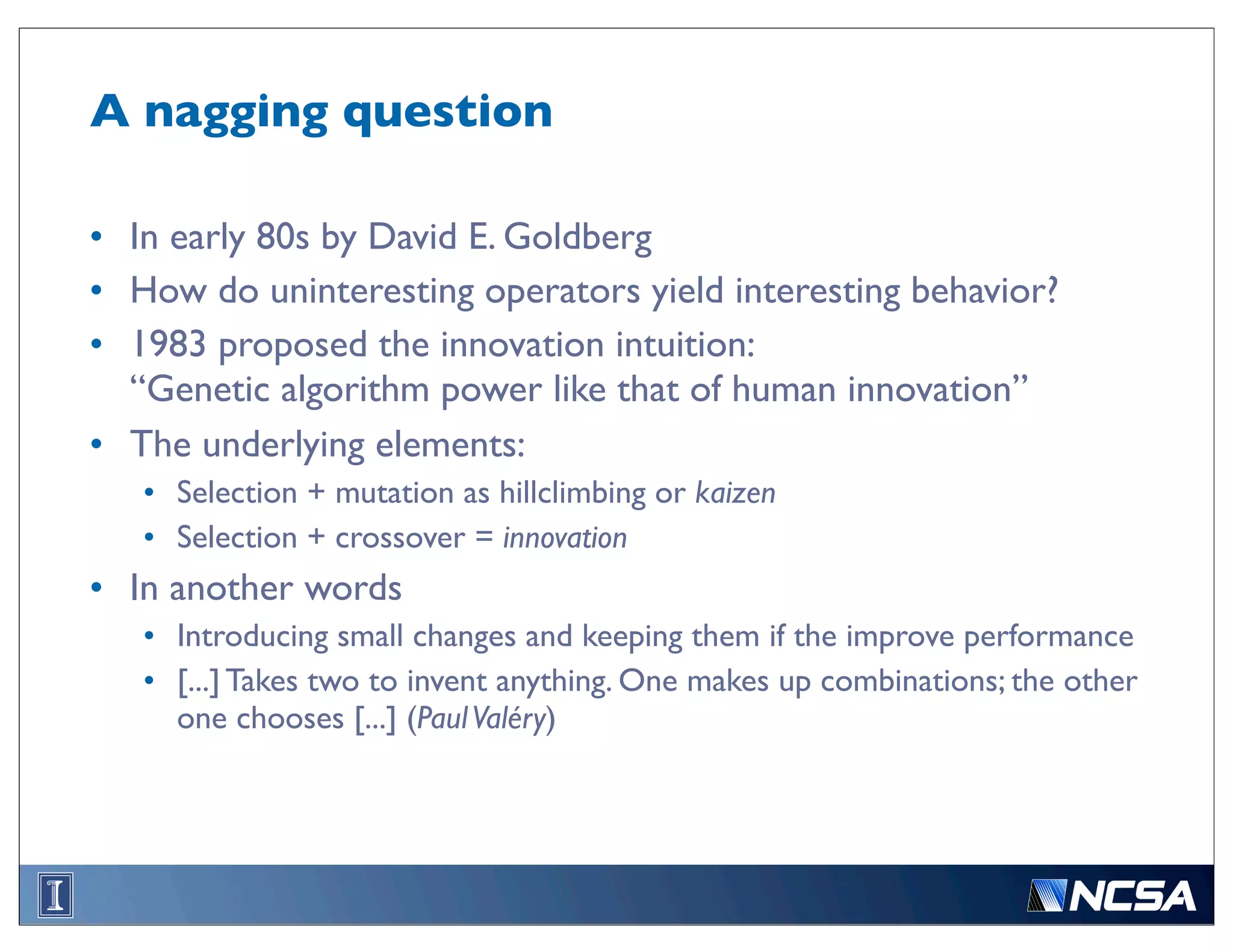 A nagging question

• In early 80s by David E. Goldberg
• How do uninteresting operators yield interesting behavior?
• 1983 proposed the innovation intuition:
  “Genetic algorithm power like that of human innovation”
• The underlying elements:
   • Selection + mutation as hillclimbing or kaizen
   • Selection + crossover = innovation
• In another words
   • Introducing small changes and keeping them if the improve performance
   • [...] Takes two to invent anything. One makes up combinations; the other
     one chooses [...] (Paul Valéry)
 