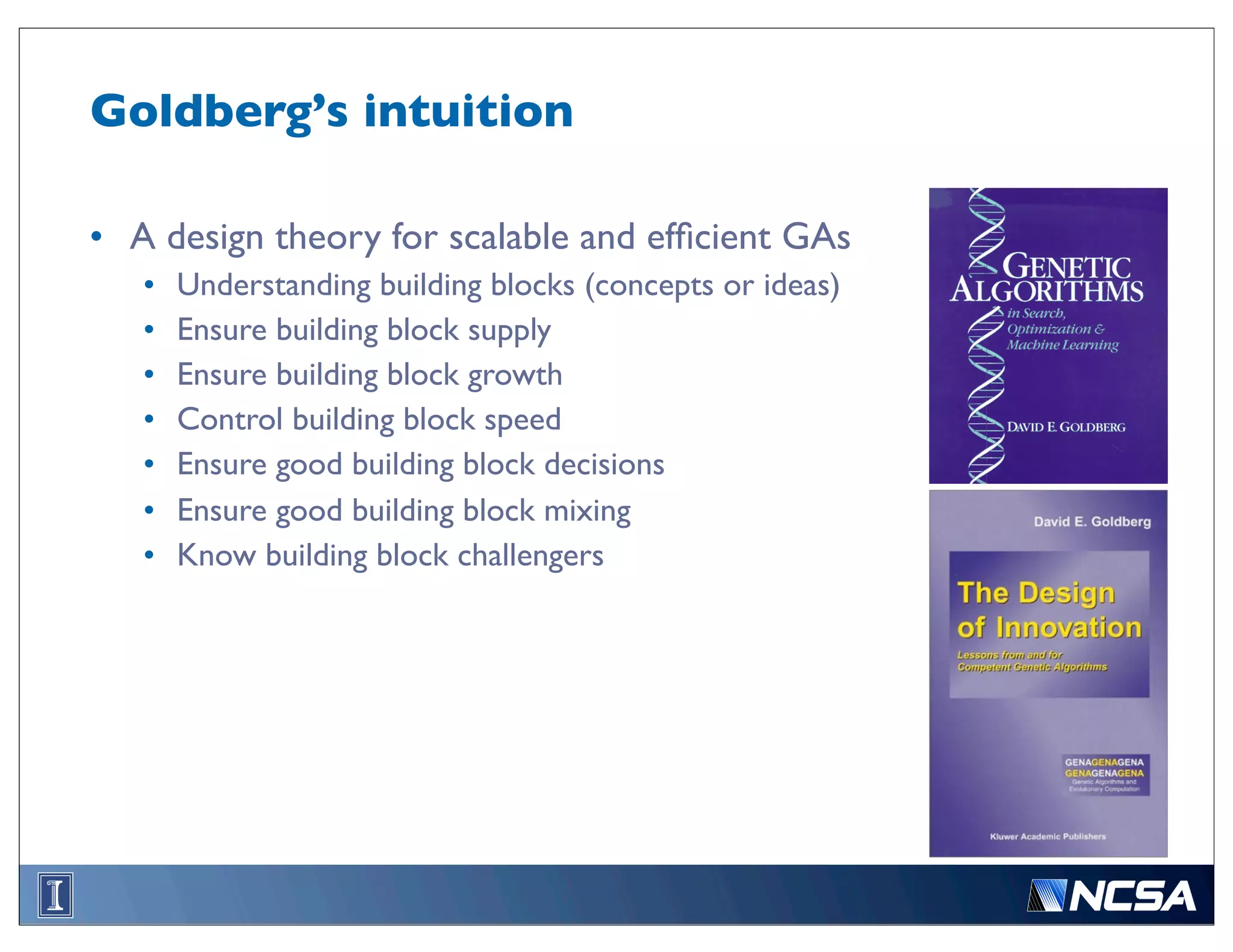 Goldberg’s intuition

• A design theory for scalable and efﬁcient GAs
   •   Understanding building blocks (concepts or ideas)
   •   Ensure building block supply
   •   Ensure building block growth
   •   Control building block speed
   •   Ensure good building block decisions
   •   Ensure good building block mixing
   •   Know building block challengers
 