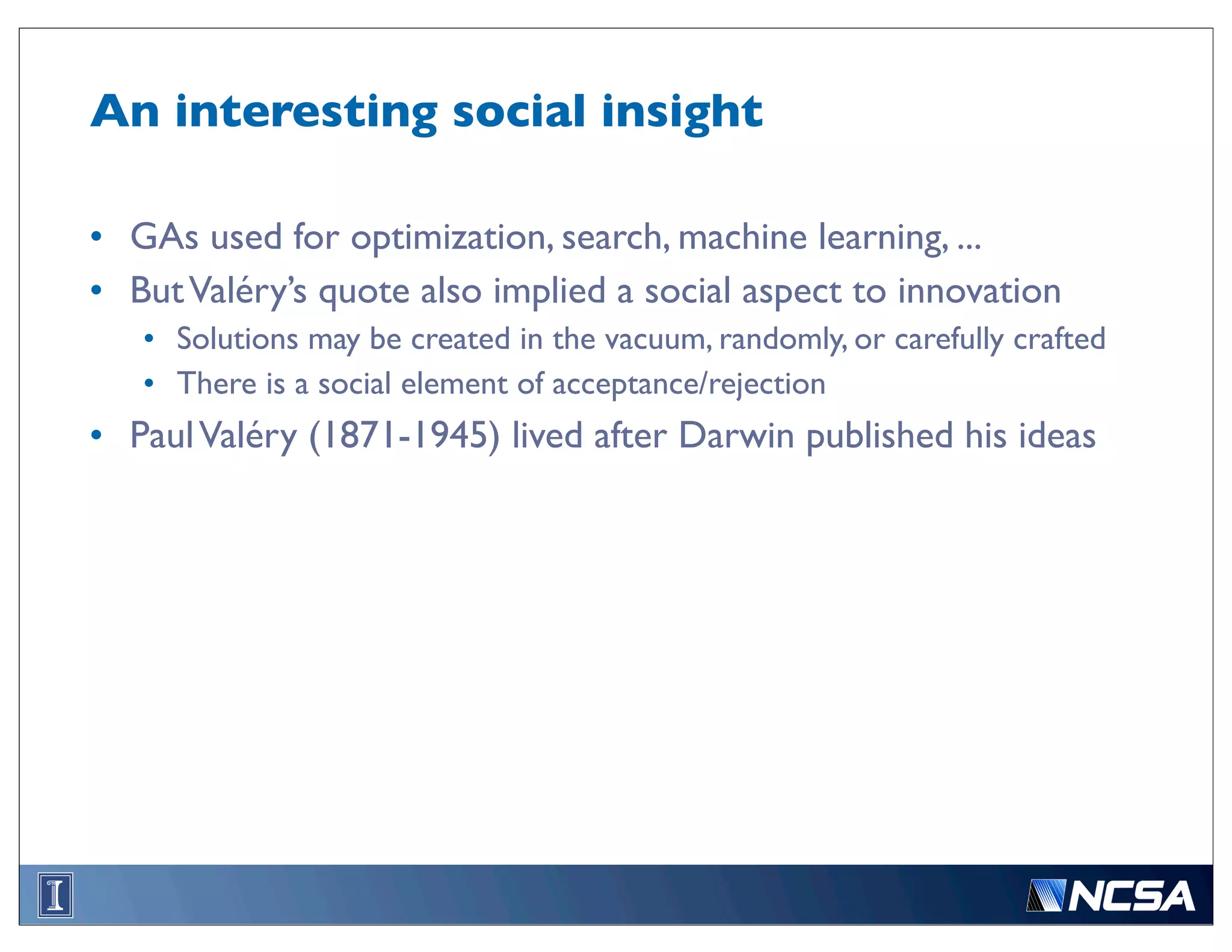 An interesting social insight

• GAs used for optimization, search, machine learning, ...
• But Valéry’s quote also implied a social aspect to innovation
   • Solutions may be created in the vacuum, randomly, or carefully crafted
   • There is a social element of acceptance/rejection
• Paul Valéry (1871-1945) lived after Darwin published his ideas
 
