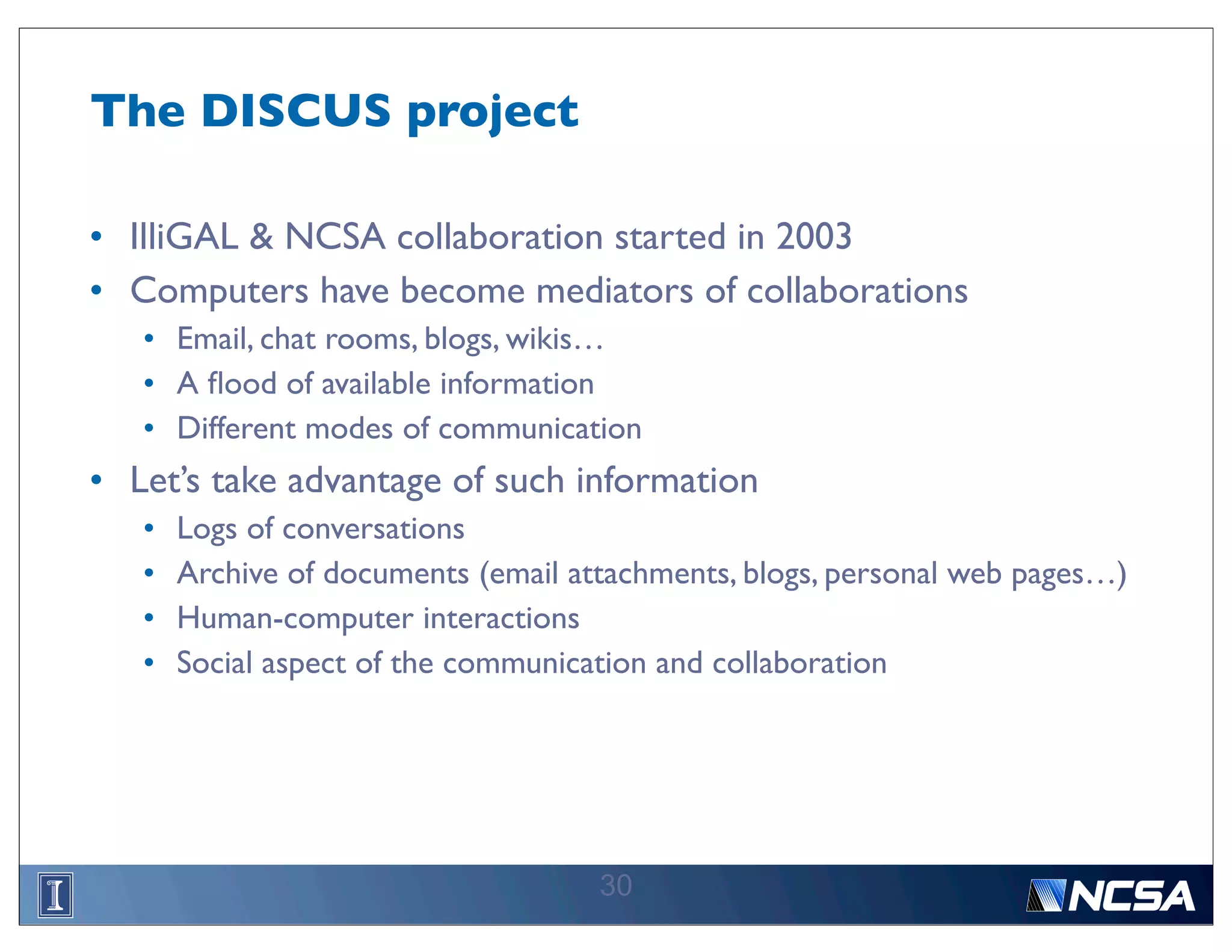 The DISCUS project

• IlliGAL & NCSA collaboration started in 2003
• Computers have become mediators of collaborations
   • Email, chat rooms, blogs, wikis…
   • A ﬂood of available information
   • Different modes of communication
• Let’s take advantage of such information
   •   Logs of conversations
   •   Archive of documents (email attachments, blogs, personal web pages…)
   •   Human-computer interactions
   •   Social aspect of the communication and collaboration




                                     30
 