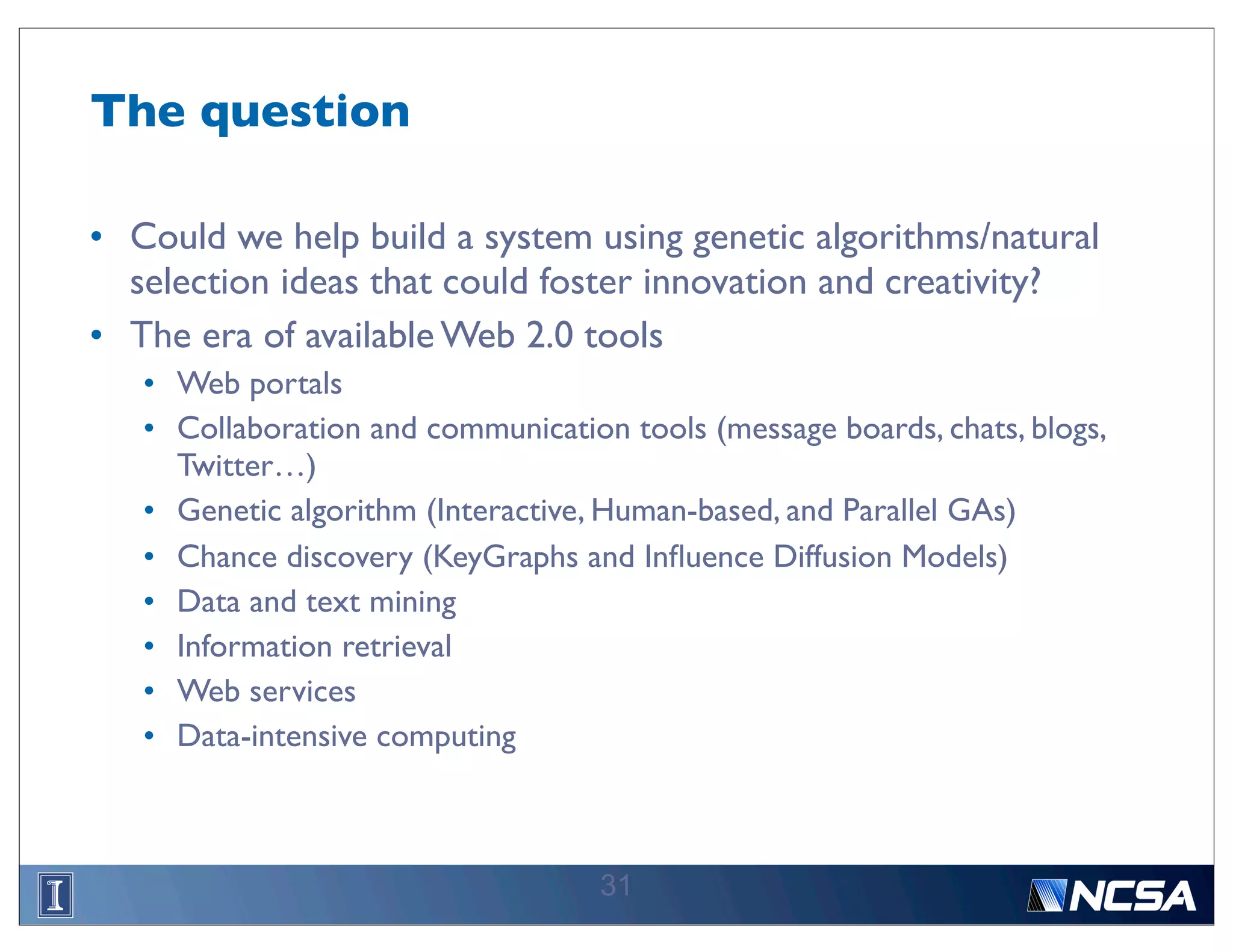 The question

• Could we help build a system using genetic algorithms/natural
  selection ideas that could foster innovation and creativity?
• The era of available Web 2.0 tools
   • Web portals
   • Collaboration and communication tools (message boards, chats, blogs,
     Twitter…)
   • Genetic algorithm (Interactive, Human-based, and Parallel GAs)
   • Chance discovery (KeyGraphs and Inﬂuence Diffusion Models)
   • Data and text mining
   • Information retrieval
   • Web services
   • Data-intensive computing



                                    31
 