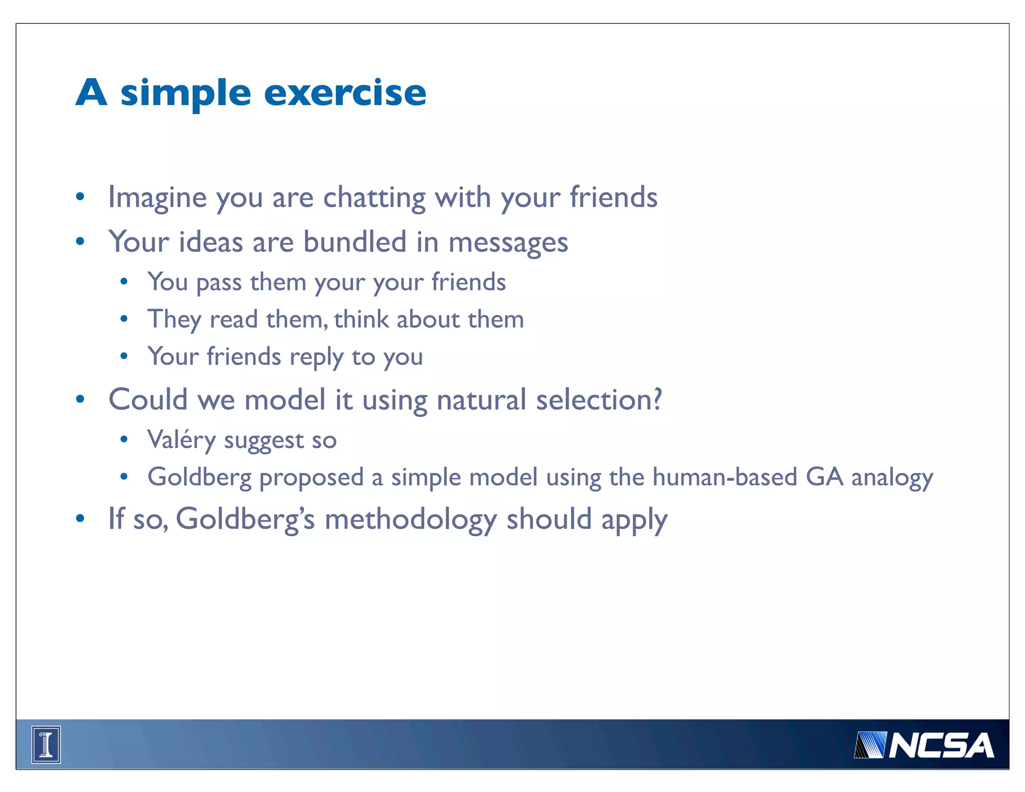 A simple exercise

• Imagine you are chatting with your friends
• Your ideas are bundled in messages
   • You pass them your your friends
   • They read them, think about them
   • Your friends reply to you
• Could we model it using natural selection?
   • Valéry suggest so
   • Goldberg proposed a simple model using the human-based GA analogy
• If so, Goldberg’s methodology should apply
 