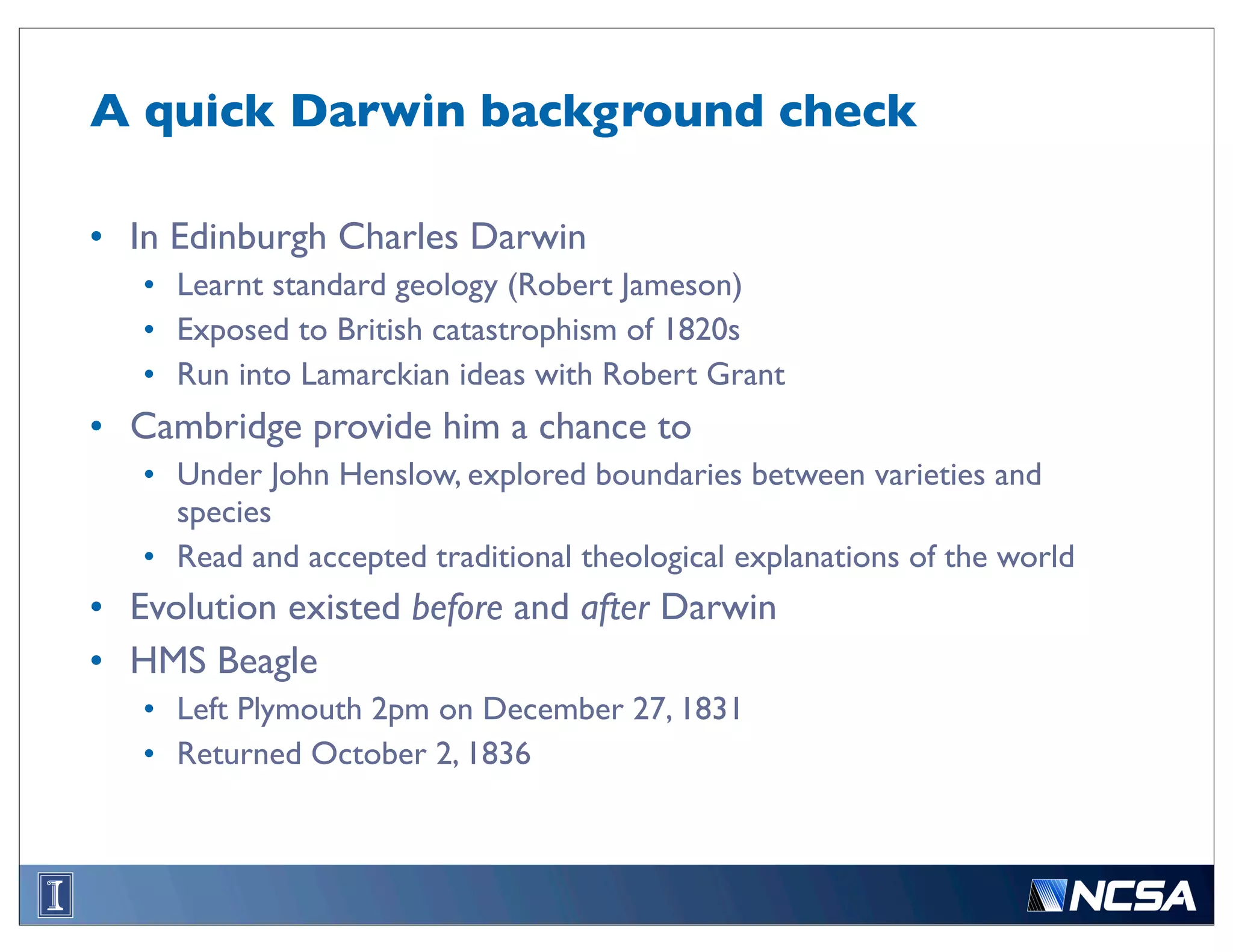 A quick Darwin background check

• In Edinburgh Charles Darwin
   • Learnt standard geology (Robert Jameson)
   • Exposed to British catastrophism of 1820s
   • Run into Lamarckian ideas with Robert Grant
• Cambridge provide him a chance to
   • Under John Henslow, explored boundaries between varieties and
     species
   • Read and accepted traditional theological explanations of the world
• Evolution existed before and after Darwin
• HMS Beagle
   • Left Plymouth 2pm on December 27, 1831
   • Returned October 2, 1836
 
