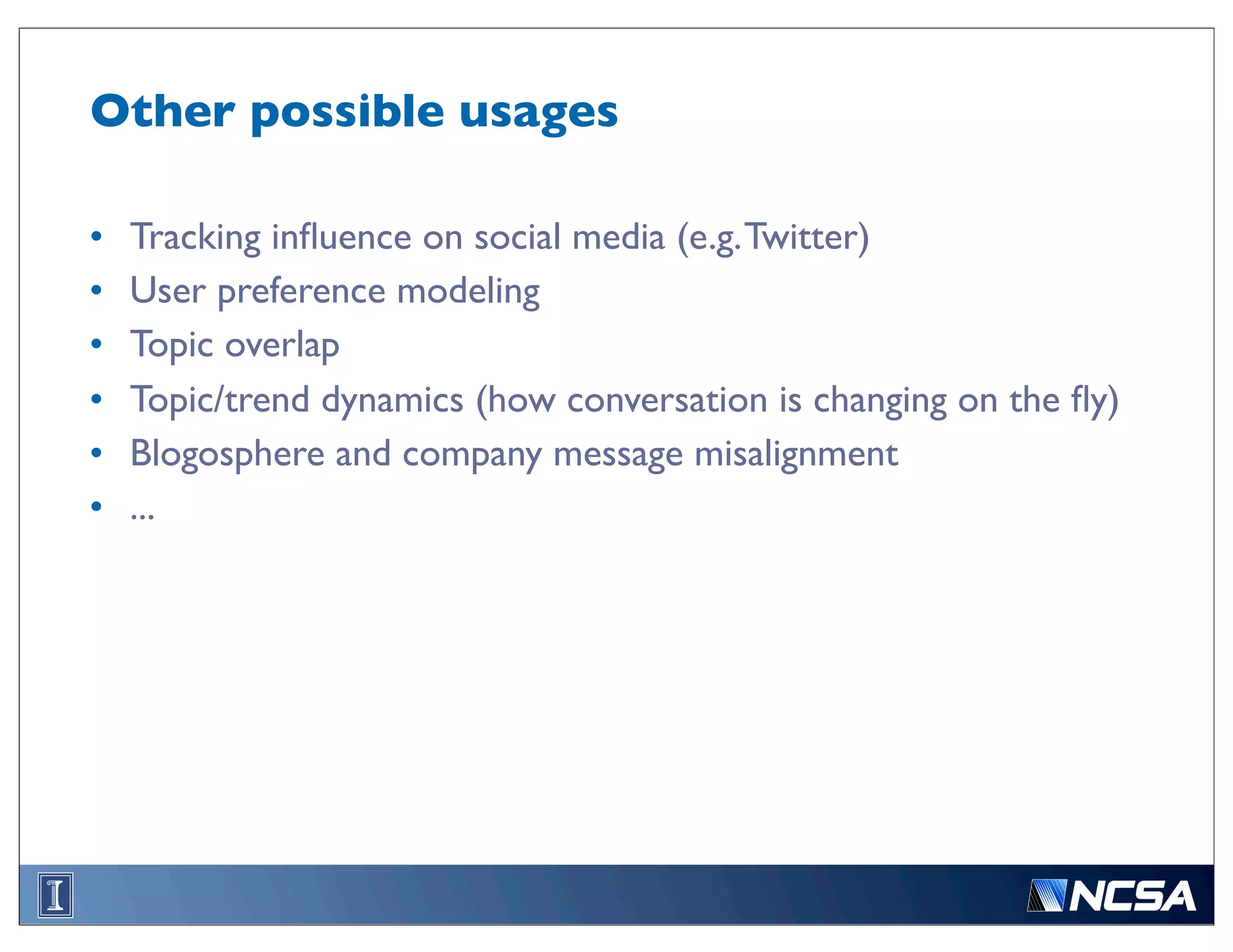 Other possible usages

•   Tracking inﬂuence on social media (e.g. Twitter)
•   User preference modeling
•   Topic overlap
•   Topic/trend dynamics (how conversation is changing on the ﬂy)
•   Blogosphere and company message misalignment
•   ...
 