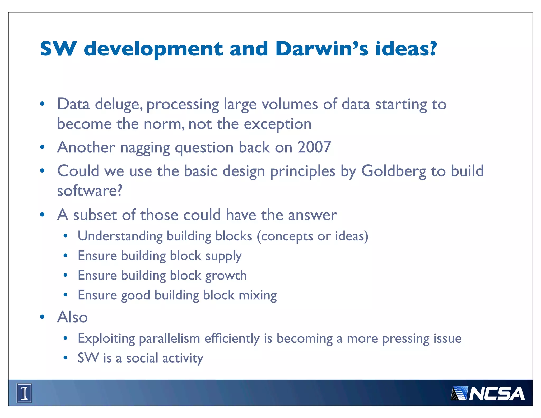 SW development and Darwin’s ideas?

• Data deluge, processing large volumes of data starting to
  become the norm, not the exception
• Another nagging question back on 2007
• Could we use the basic design principles by Goldberg to build
  software?
• A subset of those could have the answer
   •   Understanding building blocks (concepts or ideas)
   •   Ensure building block supply
   •   Ensure building block growth
   •   Ensure good building block mixing
• Also
   • Exploiting parallelism efﬁciently is becoming a more pressing issue
   • SW is a social activity
 