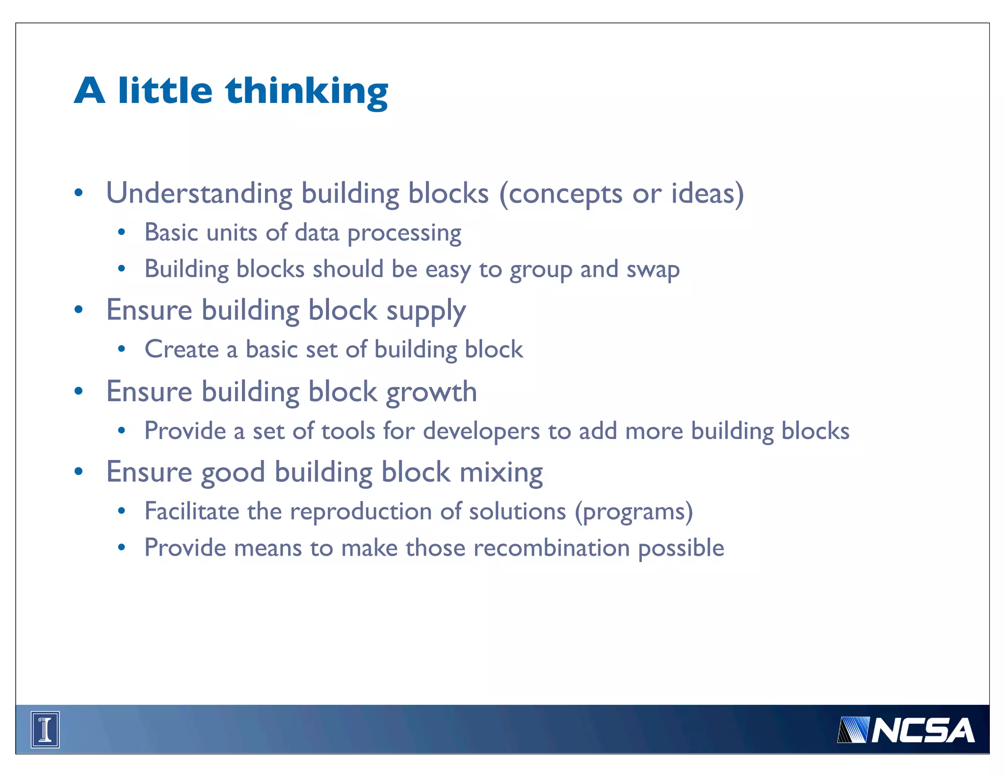 A little thinking

• Understanding building blocks (concepts or ideas)
   • Basic units of data processing
   • Building blocks should be easy to group and swap
• Ensure building block supply
   • Create a basic set of building block
• Ensure building block growth
   • Provide a set of tools for developers to add more building blocks
• Ensure good building block mixing
   • Facilitate the reproduction of solutions (programs)
   • Provide means to make those recombination possible
 