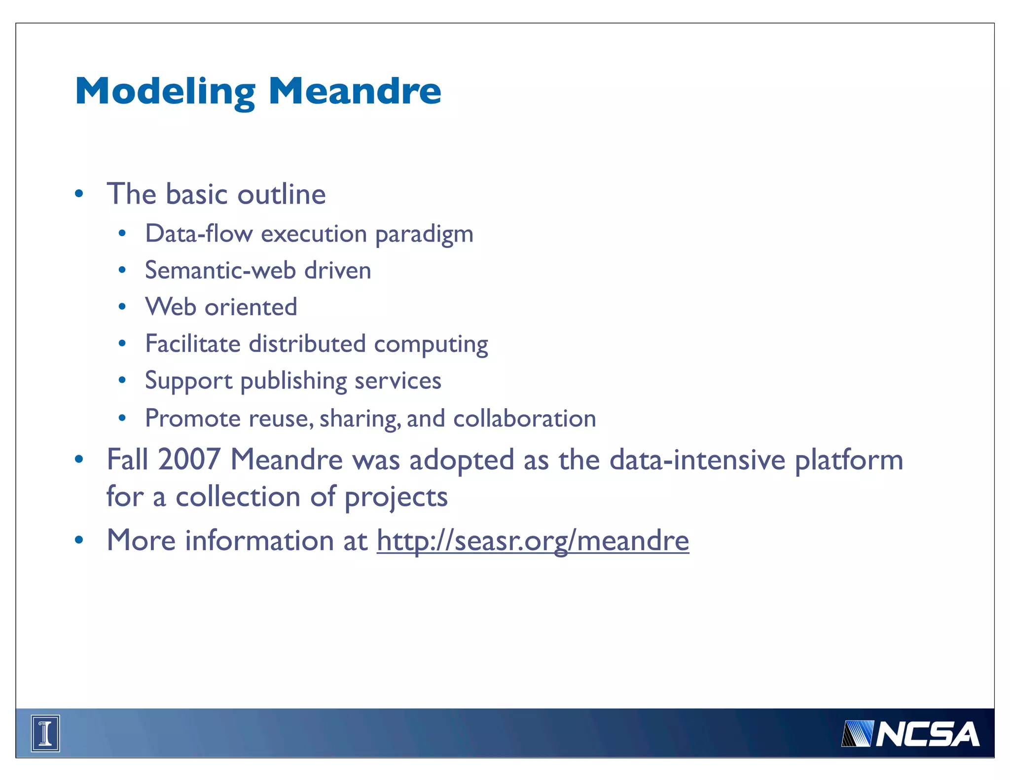 Modeling Meandre

• The basic outline
   •   Data-ﬂow execution paradigm
   •   Semantic-web driven
   •   Web oriented
   •   Facilitate distributed computing
   •   Support publishing services
   •   Promote reuse, sharing, and collaboration
• Fall 2007 Meandre was adopted as the data-intensive platform
  for a collection of projects
• More information at http://seasr.org/meandre
 