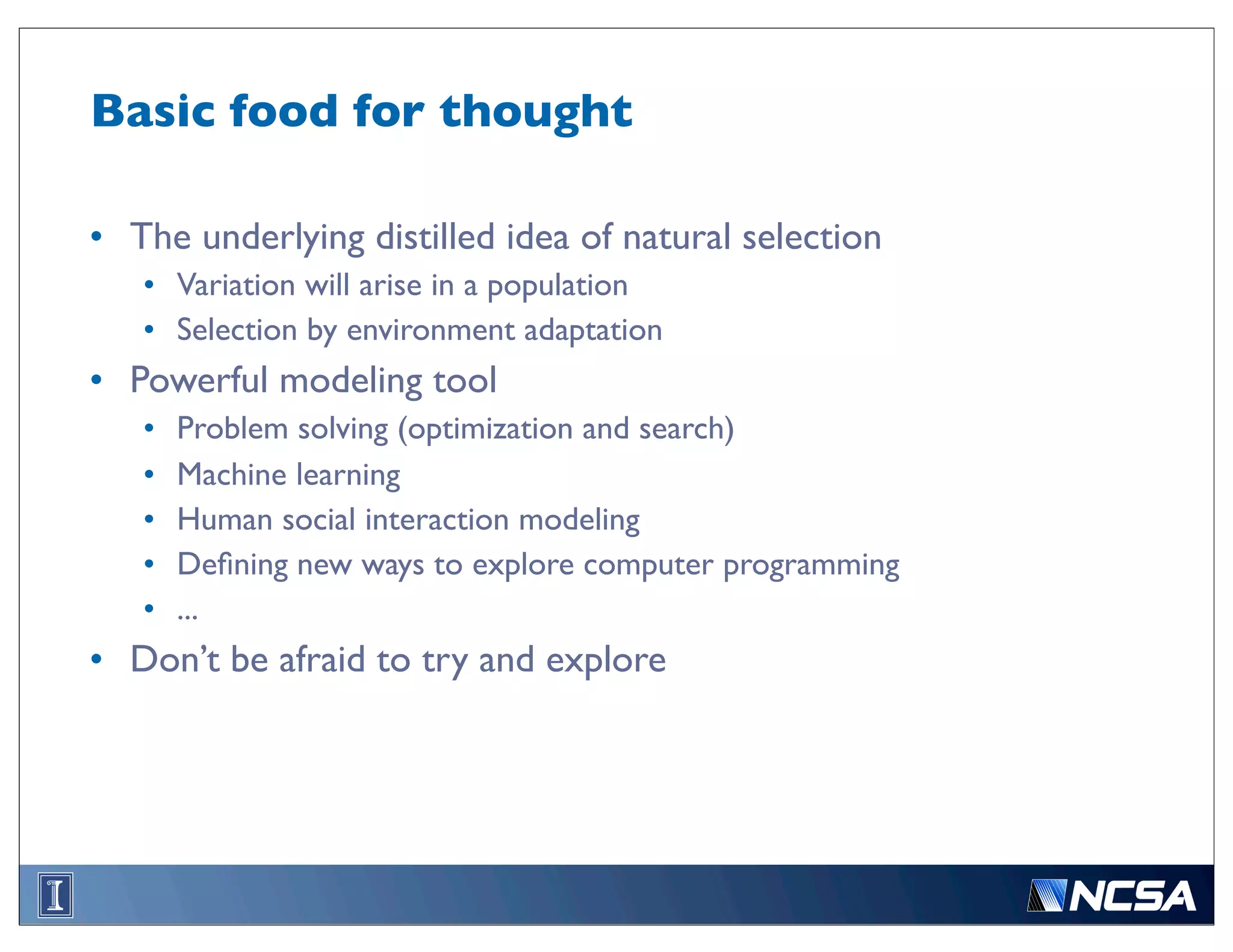 Basic food for thought

• The underlying distilled idea of natural selection
   • Variation will arise in a population
   • Selection by environment adaptation
• Powerful modeling tool
   •   Problem solving (optimization and search)
   •   Machine learning
   •   Human social interaction modeling
   •   Deﬁning new ways to explore computer programming
   •   ...
• Don’t be afraid to try and explore
 