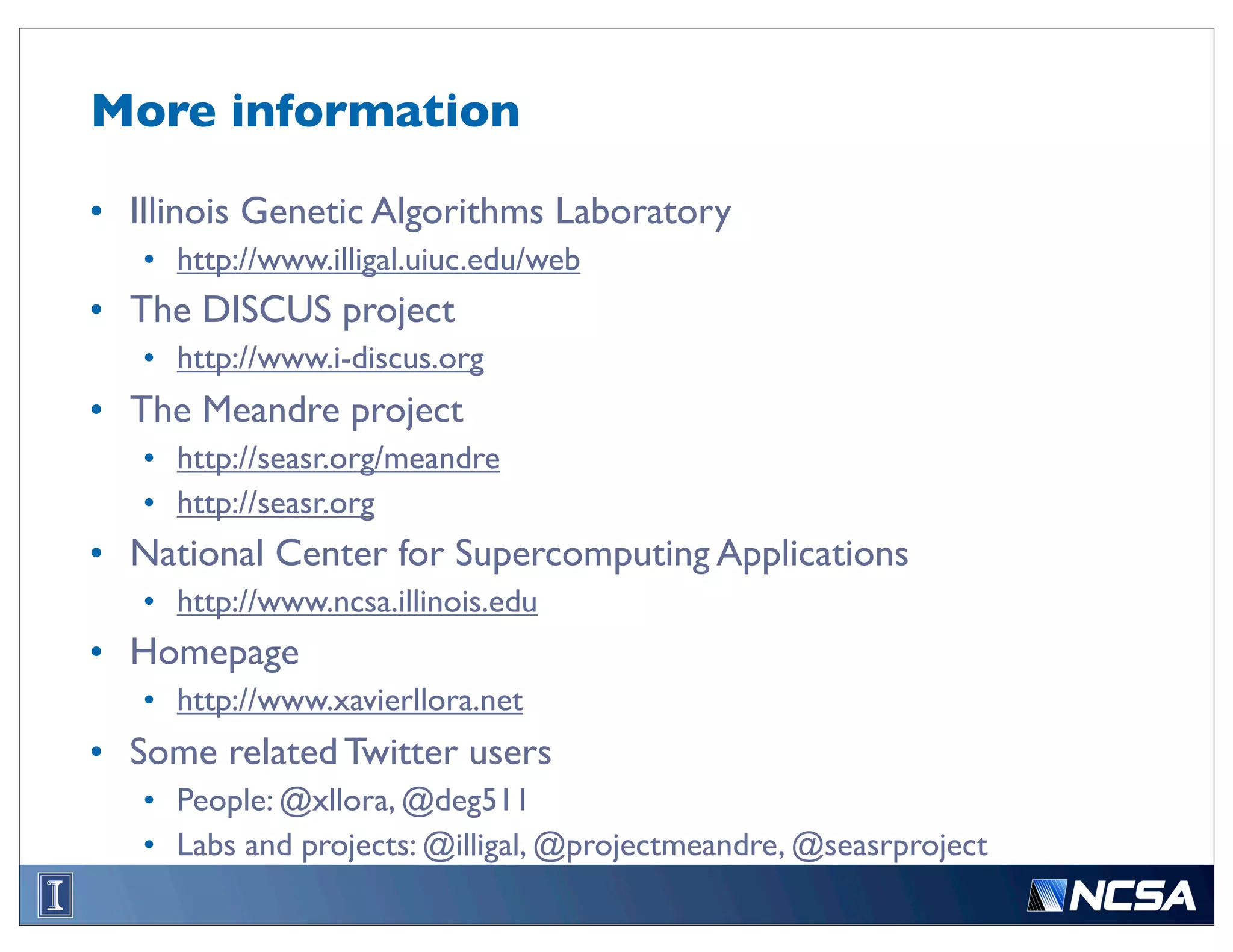 More information

• Illinois Genetic Algorithms Laboratory
   • http://www.illigal.uiuc.edu/web
• The DISCUS project
   • http://www.i-discus.org
• The Meandre project
   • http://seasr.org/meandre
   • http://seasr.org
• National Center for Supercomputing Applications
   • http://www.ncsa.illinois.edu
• Homepage
   • http://www.xavierllora.net
• Some related Twitter users
   • People: @xllora, @deg511
   • Labs and projects: @illigal, @projectmeandre, @seasrproject
 