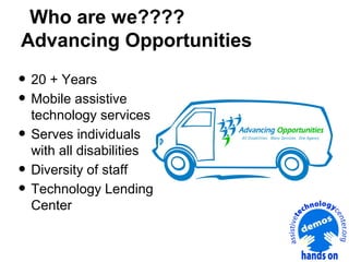 Who are we????
Advancing Opportunities

• 20 + Years
• Mobile assistive
•
•
•

technology services
Serves individuals
with all disabilities
Diversity of staff
Technology Lending
Center

 