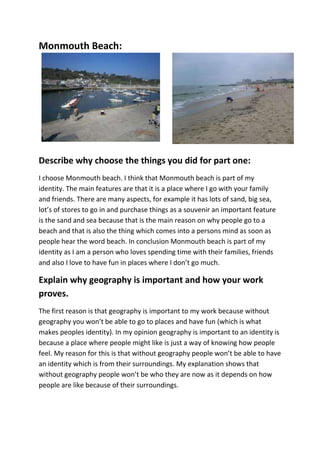 Monmouth Beach:




Describe why choose the things you did for part one:
I choose Monmouth beach. I think that Monmouth beach is part of my
identity. The main features are that it is a place where I go with your family
and friends. There are many aspects, for example it has lots of sand, big sea,
lot’s of stores to go in and purchase things as a souvenir an important feature
is the sand and sea because that is the main reason on why people go to a
beach and that is also the thing which comes into a persons mind as soon as
people hear the word beach. In conclusion Monmouth beach is part of my
identity as I am a person who loves spending time with their families, friends
and also I love to have fun in places where I don’t go much.

Explain why geography is important and how your work
proves.
The first reason is that geography is important to my work because without
geography you won’t be able to go to places and have fun (which is what
makes peoples identity). In my opinion geography is important to an identity is
because a place where people might like is just a way of knowing how people
feel. My reason for this is that without geography people won’t be able to have
an identity which is from their surroundings. My explanation shows that
without geography people won’t be who they are now as it depends on how
people are like because of their surroundings.
 