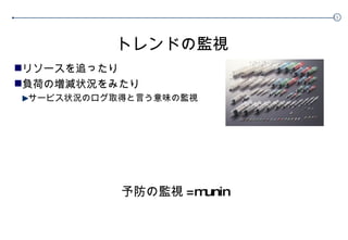 トレンドの監視 リソースを追ったり 負荷の増減状況をみたり サービス状況のログ取得と言う意味の監視 予防の監視 =munin 