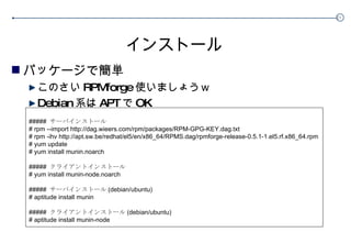インストール パッケージで簡単 このさい RPMforge 使いましょうｗ Debian 系は APT で OK #####  サーバインストール # rpm --import http://dag.wieers.com/rpm/packages/RPM-GPG-KEY.dag.txt # rpm -ihv http://apt.sw.be/redhat/el5/en/x86_64/RPMS.dag/rpmforge-release-0.5.1-1.el5.rf.x86_64.rpm # yum update # yum install munin.noarch #####  クライアントインストール # yum install munin-node.noarch #####  サーバインストール (debian/ubuntu) # aptitude install munin #####  クライアントインストール (debian/ubuntu) # aptitude install munin-node 