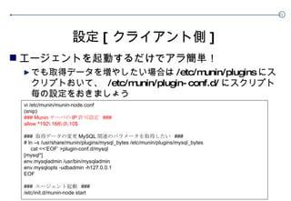 設定 [ クライアント側 ] エージェントを起動するだけでアラ簡単！ でも取得データを増やしたい場合は /etc/munin/plugins にスクリプトおいて、  /etc/munin/ plugin-conf.d/ にスクリプト毎の設定をおきましょう vi /etc/munin/munin-node.conf (snip) ### Munin サーバの IP 許可設定  ### allow ^192\.168\.0\.10$ ###  取得データの変更 MySQL 関連のパラメータを取得したい  ### # ln –s  /usr/share/munin/plugins/mysql_bytes  /etc/munin/plugins/mysql_bytes cat <<‘EOF’ > plugin-conf.d/mysql [mysql*] env.mysqladmin /usr/bin/mysqladmin env.mysqlopts -udbadmin -h127.0.0.1 EOF ###  エージェント起動  ### /etc/init.d/munin-node start 　 