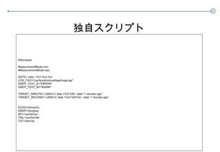 独自スクリプト #!/bin/bash MeasurementMode=min #MeasurementMode=sec DATE=`date  +%Y-%m-%d` LOG_FILE="/usr/local/tomcat/logs/hoge.log" GREP_TEXT_E="ERROR" GREP_TEXT_W="WARN" TARGET_MINUTE=`LANG=C date +%H:%M --date '1 minutes ago'` TARGET_SECOND=`LANG=C date +%H:%M:%S --date '1 minutes ago'` ECHO=/bin/echo GREP=/bin/grep WC=/usr/bin/wc TAIL=/usr/bin/tail CAT=/bin/cat 