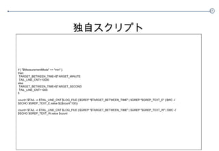 独自スクリプト if [ "$MeasurementMode" == "min" ]; then TARGET_BETWEEN_TIME=$TARGET_MINUTE TAIL_LINE_CNT=10000 else TARGET_BETWEEN_TIME=$TARGET_SECOND TAIL_LINE_CNT=1000 fi count=`$TAIL -n $TAIL_LINE_CNT $LOG_FILE | $GREP "$TARGET_BETWEEN_TIME" | $GREP "$GREP_TEXT_E" | $WC -l` $ECHO $GREP_TEXT_E.value $(($count*100)) count=`$TAIL -n $TAIL_LINE_CNT $LOG_FILE | $GREP "$TARGET_BETWEEN_TIME" | $GREP "$GREP_TEXT_W" | $WC -l` $ECHO $GREP_TEXT_W.value $count 