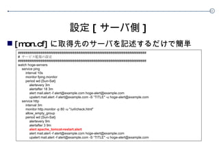 設定 [ サーバ側 ] [mon.cf] に取得先のサーバを記述するだけで簡単 #################################################################### #  サービス監視の設定  #################################################################### watch hoge-servers service ping interval 10s monitor fping.monitor period wd {Sun-Sat} alertevery 3m alertafter 18 3m alert mail.alert -f alert@example.com hoge-alert@example.com upalert mail.alert -f alert@example.com -S “TITLE" -u hoge-alert@example.com service http interval 3m monitor http.monitor -p 80 -u "/url/check.html" allow_empty_group period wd {Sun-Sat} alertevery 9m alertafter 3 9m alert apache_tomcat-restart.alert alert mail.alert -f alert@example.com hoge-alert@example.com upalert mail.alert -f alert@example.com -S “TITLE" -u hoge-alert@example.com 