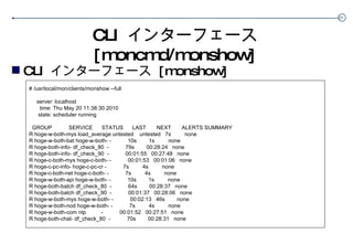CLI  インターフェース  [moncmd/monshow] CLI  インターフェース  [monshow] # /usr/local/mon/clients/monshow --full server: localhost time: Thu May 20 11:38:30 2010 state: scheduler running GROUP  SERVICE  STATUS  LAST  NEXT  ALERTS SUMMARY R hoge-w-both-mys load_average untested  untested  7s  none R hoge-w-both-bat hoge-w-both- -  10s  1s  none R hoge-both-info- df_check_80  -  79s  00:28:24  none R hoge-both-info- df_check_90  -  00:01:55  00:27:48  none R hoge-c-both-mys hoge-c-both- -  00:01:53  00:01:06  none R hoge-c-pc-info- hoge-c-pc-cr -  7s  4s  none R hoge-c-both-net hoge-c-both- -  7s  4s  none R hoge-w-both-api hoge-w-both- -  10s  1s  none R hoge-both-batch df_check_80  -  64s  00:28:37  none R hoge-both-batch df_check_90  -  00:01:37  00:28:06  none R hoge-w-both-mys hoge-w-both- -  00:02:13  46s  none R hoge-w-both-nod hoge-w-both- -  7s  4s  none R hoge-w-both-com ntp  -  00:01:52  00:27:51  none R hoge-both-chat- df_check_80  -  70s  00:28:31  none 