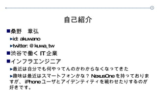 自己紹介 桑野　章弘 id: akuwano twitter: @kuwa_tw 渋谷で働く IT 企業 インフラエンジニア 最近は自分でも何やってんのかわからなくなってきた 趣味は最近はスマートフォンかな？ NexusOne を持っておりますが、 iPhone ユーザとアイデンティティを戦わせたりするのが好きです。 