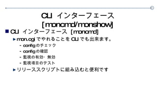 CLI  インターフェース  [moncmd/monshow] CLI  インターフェース  [moncmd] mon.cgi でやれることを CLI でも出来ます。 config のチェック config の確認 監視の有効・無効 監視項目のテスト リリーススクリプトに組み込むと便利です 