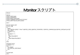 Monitor スクリプト #!/bin/sh #MYSQL MYSQL_USER=‘dbcheck’' MYSQL_PASSWORD=‘hogehoge' MYSQL_BASE='/usr/bin/mysql' MYSQL_COMMAND='SHOW SLAVE STATUS\G' MYSQL_GREP='Seconds_Behind_Master' RET='' ## HOST CHECK LOOP for host in "$@" do #EXEC RET=`"${MYSQL_BASE}" -h "$host" -u${MYSQL_USER} -p${MYSQL_PASSWORD} -e "${MYSQL_COMMAND}"|grep ${MYSQL_GREP}|awk '{print $2}'` #RET CHECK if [ "${RET}" != 0 ] then if [ "$failed" = "" ] then failed="$host:${RET}" else failed="$failed $host:${RET}" fi fi done ## ERROR CHECK if [ "$failed" != "" ] then echo "$failed"  echo "${MYSQL_GREP}:$failed" exit 1 fi # OK RETURN exit 0 