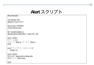 Alert スクリプト #!/usr/bin/perl use Getopt::Std; getopts ("s:g:h:t:l:u"); $summary=<STDIN>; chomp $summary; $t = localtime($opt_t); ($wday,$mon,$day,$tm) = split (/\s+/, $t); print <<EOF; アラート送信 グループ : $opt_g,  サービス  $opt_s EOF print " アップアラートはこっち \n" if ($opt_u); print <<EOF; 障害時間  $wday $mon $day $tm 障害サマリ : $summary EOF 