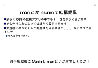 mon とか munin て結構簡単 恐らく OSS の監視アプリの中でも 1 、 2 を争うくらい簡単 でも作りこみによっては細かく設定できます 大規模になってくると問題はありますけど、、、 既にやってますしｗ なんとかなります。 お手軽監視に Munin と mon はいかがでしょうか！ 