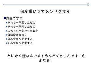 何が嫌いってメンドクサイ 好きです？ やれサーバ足しただの やれサーバ外しただの スペックが変わったとか 毎回変えるの？ なんやかんやですよ てんやわんやですよ とにかく嫌なんです！めんどくさいんです！さよなら！ 
