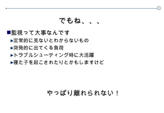 でもね、、、 監視って大事なんです 定常的に見ないとわからないもの 突発的に出てくる負荷 トラブルシューティング時に大活躍 寝た子を起こされたりとかもしますけど やっぱり離れられない！ 
