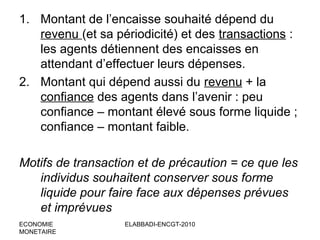 1. Montant de l’encaisse souhaité dépend du
revenu (et sa périodicité) et des transactions :
les agents détiennent des encaisses en
attendant d’effectuer leurs dépenses.
2. Montant qui dépend aussi du revenu + la
confiance des agents dans l’avenir : peu
confiance – montant élevé sous forme liquide ;
confiance – montant faible.
Motifs de transaction et de précaution = ce que les
individus souhaitent conserver sous forme
liquide pour faire face aux dépenses prévues
et imprévues
ECONOMIE
MONETAIRE

ELABBADI-ENCGT-2010

 