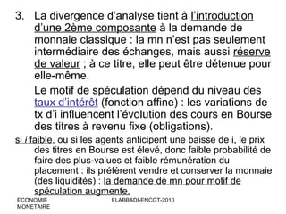 3. La divergence d’analyse tient à l’introduction
d’une 2ème composante à la demande de
monnaie classique : la mn n’est pas seulement
intermédiaire des échanges, mais aussi réserve
de valeur ; à ce titre, elle peut être détenue pour
elle-même.
Le motif de spéculation dépend du niveau des
taux d’intérêt (fonction affine) : les variations de
tx d’i influencent l’évolution des cours en Bourse
des titres à revenu fixe (obligations).
si i faible, ou si les agents anticipent une baisse de i, le prix
des titres en Bourse est élevé, donc faible probabilité de
faire des plus-values et faible rémunération du
placement : ils préfèrent vendre et conserver la monnaie
(des liquidités) : la demande de mn pour motif de
spéculation augmente.
ECONOMIE
MONETAIRE

ELABBADI-ENCGT-2010

 