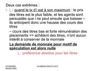 Deux cas extrêmes :
• iM : quand le tx d’i est à son maximum : le prix
des titres est le plus faible, et les agents sont
persuadés que i ne peut ensuite que baisser –
ils anticipent donc une hausse des cours des
titres
– cours des titres bas et forte rémunération des
placements => achètent des titres, n’ont aucun
intérêt à conserver de la monnaie
La demande de monnaie pour motif de
spéculation est alors nulle
iM : préférence absolue pour les titres

ECONOMIE
MONETAIRE

ELABBADI-ENCGT-2010

 