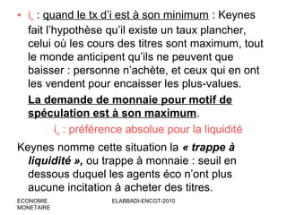 • im : quand le tx d’i est à son minimum : Keynes
fait l’hypothèse qu’il existe un taux plancher,
celui où les cours des titres sont maximum, tout
le monde anticipent qu’ils ne peuvent que
baisser : personne n’achète, et ceux qui en ont
les vendent pour encaisser les plus-values.
La demande de monnaie pour motif de
spéculation est à son maximum.
im : préférence absolue pour la liquidité
Keynes nomme cette situation la « trappe à
liquidité », ou trappe à monnaie : seuil en
dessous duquel les agents éco n’ont plus
aucune incitation à acheter des titres.
ECONOMIE
MONETAIRE

ELABBADI-ENCGT-2010

 