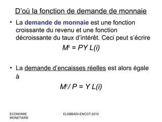 D’où la fonction de demande de monnaie
• La demande de monnaie est une fonction
croissante du revenu et une fonction
décroissante du taux d’intérêt. Ceci peut s’écrire

Md = PY L(i)
• La demande d’encaisses réelles est alors égale
à

Md / P = Y L(i)

ECONOMIE
MONETAIRE

ELABBADI-ENCGT-2010

 