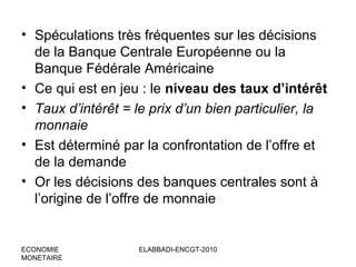 • Spéculations très fréquentes sur les décisions
de la Banque Centrale Européenne ou la
Banque Fédérale Américaine
• Ce qui est en jeu : le niveau des taux d’intérêt
• Taux d’intérêt = le prix d’un bien particulier, la
monnaie
• Est déterminé par la confrontation de l’offre et
de la demande
• Or les décisions des banques centrales sont à
l’origine de l’offre de monnaie

ECONOMIE
MONETAIRE

ELABBADI-ENCGT-2010

 