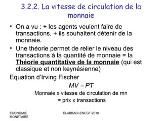 3.2.2. La vitesse de circulation de la
monnaie
• On a vu : + les agents veulent faire de
transactions, + ils souhaitent détenir de la
monnaie.
• Une théorie permet de relier le niveau des
transactions à la quantité de monnaie = la
Théorie quantitative de la monnaie (qui est
classique et non keynésienne)
Equation d’Irving Fischer
MV ≡ PT
Monnaie x vitesse de circulation de mn
= prix x transactions
ECONOMIE
MONETAIRE

ELABBADI-ENCGT-2010

 