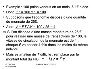 • Exemple : 100 pains vendus en un mois, à 1€ pièce
• Donc PT = 100 x 1 = 100
• Supposons que l’économie dispose d’une quantité
de monnaie de 25€.
• Alors V = PT / M = 100 / 25 = 4
 Si l’on dispose d’une masse monétaire de 25 €
pour réaliser une masse de transactions de 100, la
vitesse de circulation de la monnaie est de 4 :
chaque € va passer 4 fois dans les mains du même
individu.
• Mais estimation de T difficile ; remplacé par le
montant total du PIB : Y MV = PY
ECONOMIE
MONETAIRE

ELABBADI-ENCGT-2010

 
