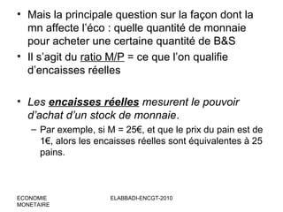 • Mais la principale question sur la façon dont la
mn affecte l’éco : quelle quantité de monnaie
pour acheter une certaine quantité de B&S
• Il s’agit du ratio M/P = ce que l’on qualifie
d’encaisses réelles
• Les encaisses réelles mesurent le pouvoir
d’achat d’un stock de monnaie.
– Par exemple, si M = 25€, et que le prix du pain est de
1€, alors les encaisses réelles sont équivalentes à 25
pains.

ECONOMIE
MONETAIRE

ELABBADI-ENCGT-2010

 