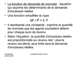 • La fonction de demande de monnaie : équation
qui exprime les déterminants de la demande
d’encaisses réelles
• Une fonction simplifiée du type

Md / P = k Y
• k représente une constante : exprime la quantité
de monnaie que les agents souhaitent détenir
pour chaque euro de revenu
• Selon l’équation, la quantité d’encaisses réelles
est proportionnelle au revenu réel : plus le
revenu est élevé, plus forte sera la demande
d’encaisses réelles.
ECONOMIE
MONETAIRE

ELABBADI-ENCGT-2010

 