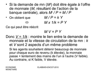 • Si la demande de mn (Md) doit être égale à l’offre
de monnaie (M, résultant de l’action de la
banque centrale), alors Md / P = M / P
• On obtient que
M/P=kY

M x 1/k = P Y
Ce qui peut être réécrit

MV=PY
Donc V = 1/k : montre le lien entre la demande de
monnaie et la vitesse de circulation de la mn : k
et V sont 2 aspects d’un même problème
Si les agents souhaitent détenir beaucoup de monnaie
pour chaque euro de revenu (k élevée), la monnaie
passe + lentement des mains de l’un à l’autre (V faible).
Au contraire, si K faible, V élevée.
ECONOMIE
MONETAIRE

ELABBADI-ENCGT-2010

 