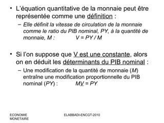 • L’équation quantitative de la monnaie peut être
représentée comme une définition :
– Elle définit la vitesse de circulation de la monnaie
comme le ratio du PIB nominal, PY, à la quantité de
monnaie, M :
V = PY / M

• Si l’on suppose que V est une constante, alors
on en déduit les déterminants du PIB nominal :
– Une modification de la quantité de monnaie (M)
entraîne une modification proportionnelle du PIB
nominal (PY) :
MV = PY

ECONOMIE
MONETAIRE

ELABBADI-ENCGT-2010

 