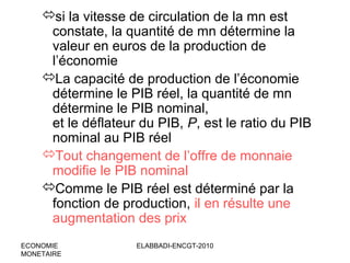 si la vitesse de circulation de la mn est
constate, la quantité de mn détermine la
valeur en euros de la production de
l’économie
La capacité de production de l’économie
détermine le PIB réel, la quantité de mn
détermine le PIB nominal,
et le déflateur du PIB, P, est le ratio du PIB
nominal au PIB réel
Tout changement de l’offre de monnaie
modifie le PIB nominal
Comme le PIB réel est déterminé par la
fonction de production, il en résulte une
augmentation des prix
ECONOMIE
MONETAIRE

ELABBADI-ENCGT-2010

 