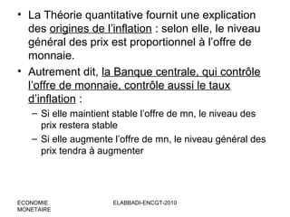 • La Théorie quantitative fournit une explication
des origines de l’inflation : selon elle, le niveau
général des prix est proportionnel à l’offre de
monnaie.
• Autrement dit, la Banque centrale, qui contrôle
l’offre de monnaie, contrôle aussi le taux
d’inflation :
– Si elle maintient stable l’offre de mn, le niveau des
prix restera stable
– Si elle augmente l’offre de mn, le niveau général des
prix tendra à augmenter

ECONOMIE
MONETAIRE

ELABBADI-ENCGT-2010

 