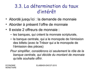 3.3. La détermination du taux
d’intérêt
• Abordé jusqu’ici : la demande de monnaie
• Aborder à présent l’offre de monnaie
• Il existe 2 offreurs de monnaie :
– les banques, qui créent la monnaie scripturale,
– la banque centrale, qui a le monopole de l’émission
des billets (avec le Trésor qui a le monopole de
l’émission des pièces)
Pour simplifier, considérons ici seulement le rôle de la
banque centrale, qui décide du montant de monnaie
qu’elle souhaite offrir.
ECONOMIE
MONETAIRE

ELABBADI-ENCGT-2010

 