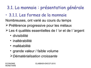 3.1. La monnaie : présentation générale
• 3.1.1. Les formes de la monnaie
Nombreuses, ont varié au cours du temps
 Préférence progressive pour les métaux
 Les 4 qualités essentielles de l ’or et de l ’argent
• divisibilité
• inaltérabilité
• malléabilité
• grande valeur / faible volume
Dématérialisation croissante
ECONOMIE
MONETAIRE

ELABBADI-ENCGT-2010

 
