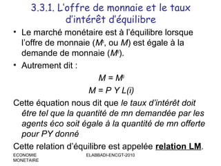 3.3.1. L’offre de monnaie et le taux
d’intérêt d’équilibre
• Le marché monétaire est à l’équilibre lorsque
l’offre de monnaie (Ms, ou M) est égale à la
demande de monnaie (Md).
• Autrement dit :
M = Md
M = P Y L(i)
Cette équation nous dit que le taux d’intérêt doit
être tel que la quantité de mn demandée par les
agents éco soit égale à la quantité de mn offerte
pour PY donné
Cette relation d’équilibre est appelée relation LM.
ECONOMIE
MONETAIRE

ELABBADI-ENCGT-2010

 