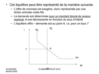 • Cet équilibre peut être représenté de la manière suivante
– L’offre de monnaie est exogène, donc représentée par une
droite verticale notée Ms
– La demande est déterminée pour un montant donné du revenu
nominal, et est décroissante en fonction du taux d’intérêt
– L’équilibre offre – demande est au point A, i.e. pour un taux i*
i

Md

i*

Ms

A

PY
M
ECONOMIE
MONETAIRE

M
ELABBADI-ENCGT-2010

 