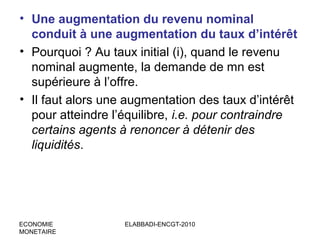 • Une augmentation du revenu nominal
conduit à une augmentation du taux d’intérêt
• Pourquoi ? Au taux initial (i), quand le revenu
nominal augmente, la demande de mn est
supérieure à l’offre.
• Il faut alors une augmentation des taux d’intérêt
pour atteindre l’équilibre, i.e. pour contraindre
certains agents à renoncer à détenir des
liquidités.

ECONOMIE
MONETAIRE

ELABBADI-ENCGT-2010

 